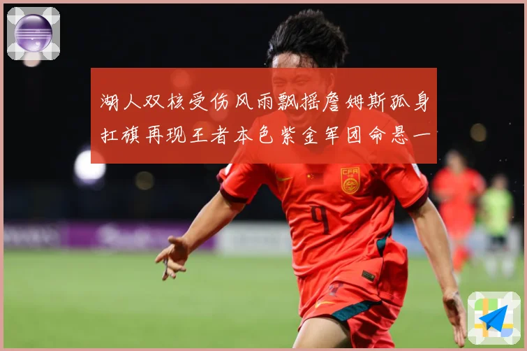 湖人双核受伤风雨飘摇詹姆斯孤身扛旗再现王者本色紫金军团命悬一赛场复盘-深度解析
