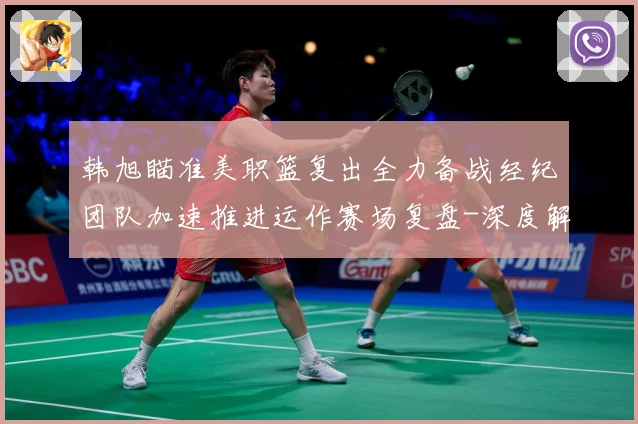 韩旭瞄准美职篮复出全力备战经纪团队加速推进运作赛场复盘-深度解析