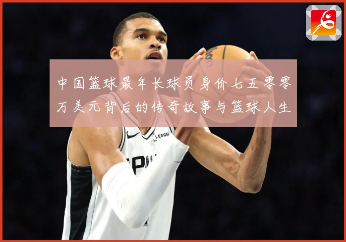中国篮球最年长球员身价七五零零万美元背后的传奇故事与篮球人生赛场复盘-深度解析
