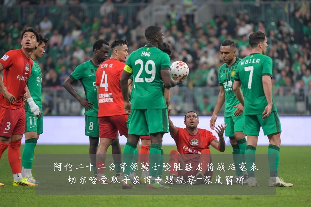 阿伦二十二分带领骑士险胜猛龙将战活塞米切尔哈登联手发挥专题观察-深度解析