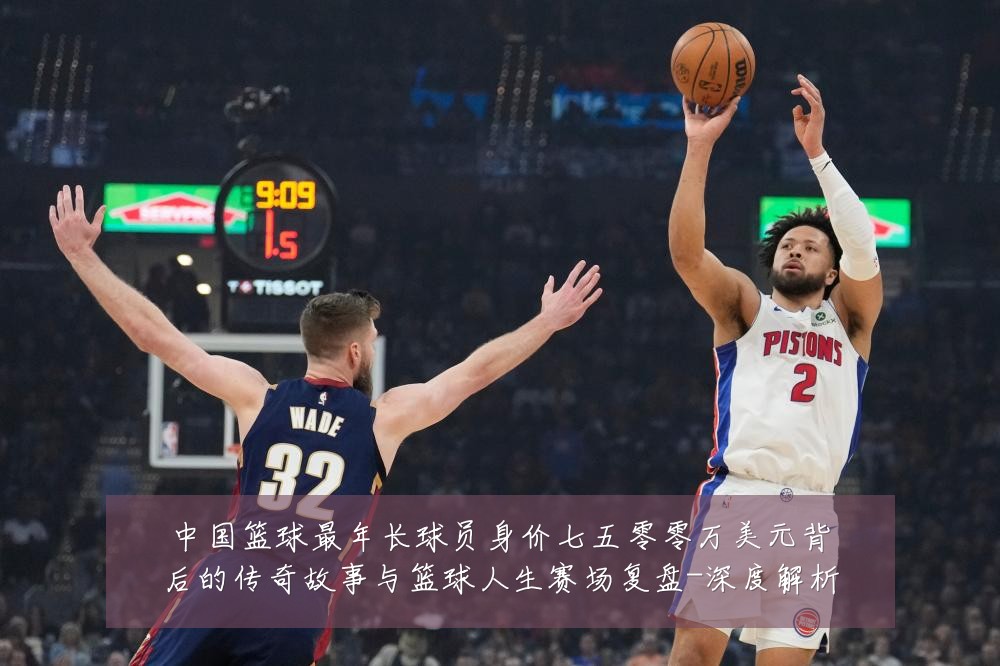 中国篮球最年长球员身价七五零零万美元背后的传奇故事与篮球人生赛场复盘-深度解析