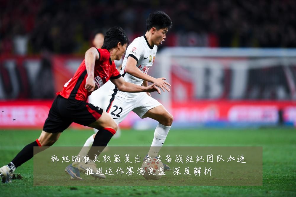 韩旭瞄准美职篮复出全力备战经纪团队加速推进运作赛场复盘-深度解析