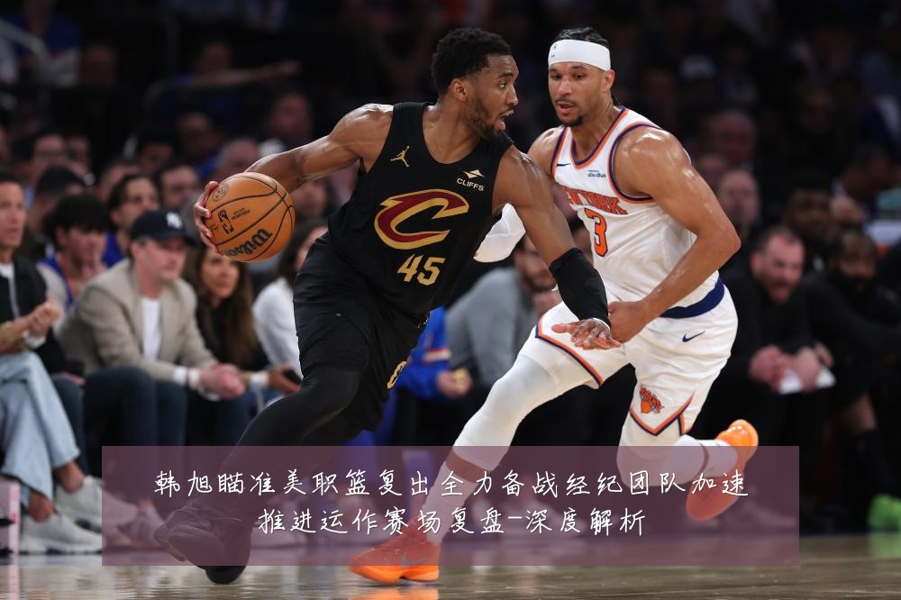 韩旭瞄准美职篮复出全力备战经纪团队加速推进运作赛场复盘-深度解析